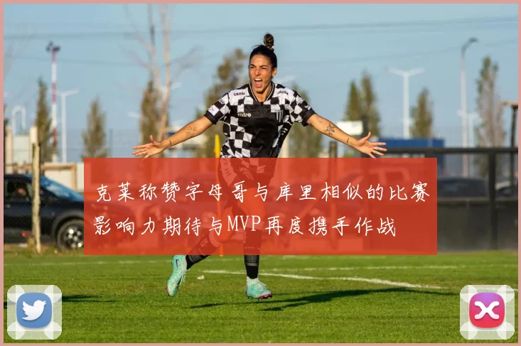 克莱称赞字母哥与库里相似的比赛影响力期待与MVP再度携手作战