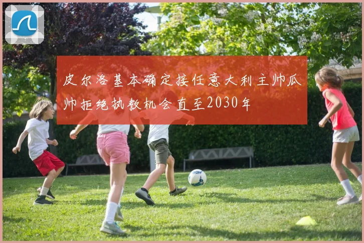皮尔洛基本确定接任意大利主帅瓜帅拒绝执教机会直至2030年