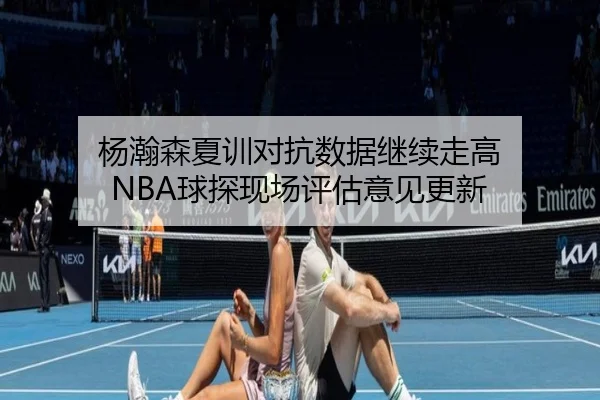 杨瀚森夏训对抗数据继续走高 NBA球探现场评估意见更新